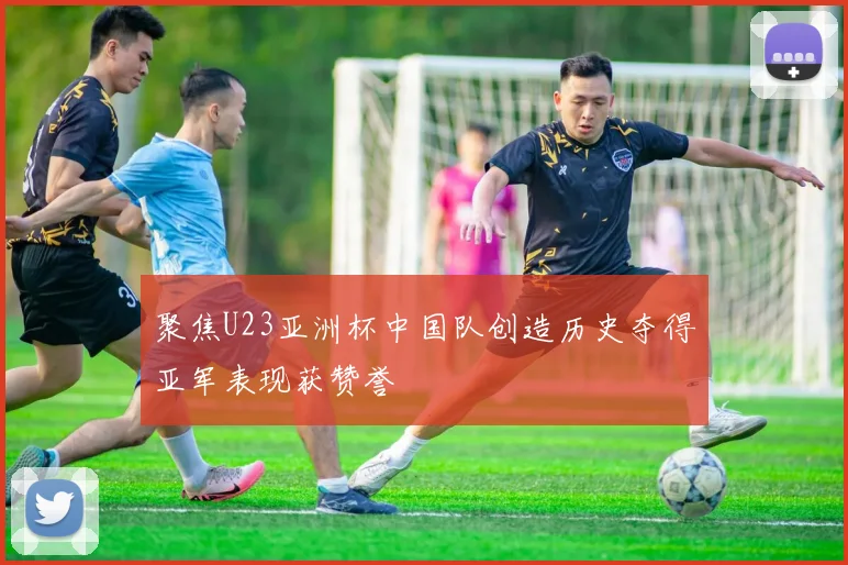 聚焦U23亚洲杯中国队创造历史夺得亚军表现获赞誉