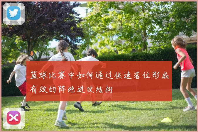 篮球比赛中如何通过快速落位形成有效的阵地进攻结构