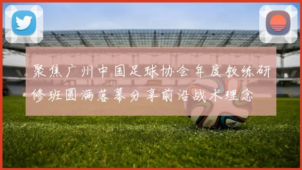 聚焦广州中国足球协会年度教练研修班圆满落幕分享前沿战术理念