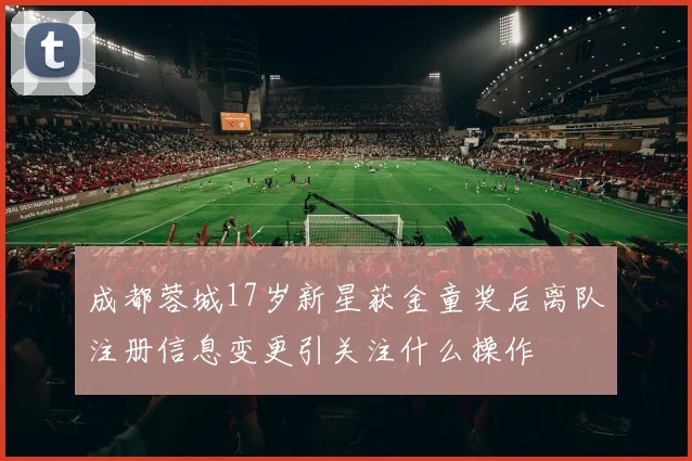 成都蓉城17岁新星获金童奖后离队注册信息变更引关注什么操作