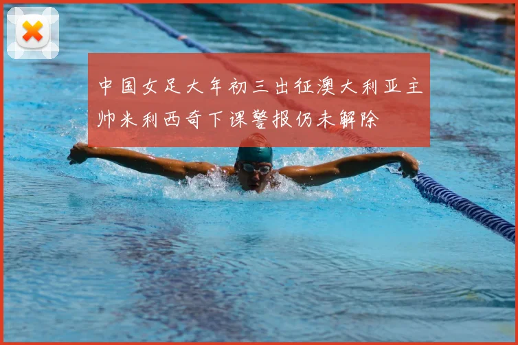 中国女足大年初三出征澳大利亚主帅米利西奇下课警报仍未解除