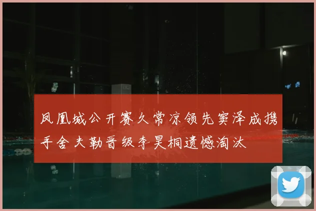 凤凰城公开赛久常凉领先窦泽成携手舍夫勒晋级李昊桐遗憾淘汰