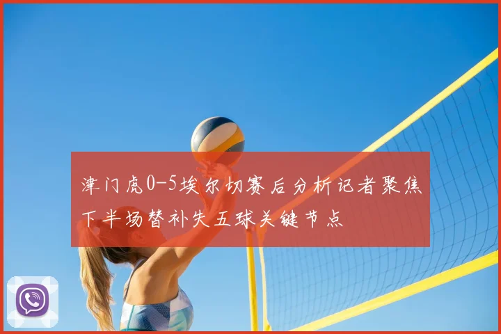 津门虎0-5埃尔切赛后分析记者聚焦下半场替补失五球关键节点