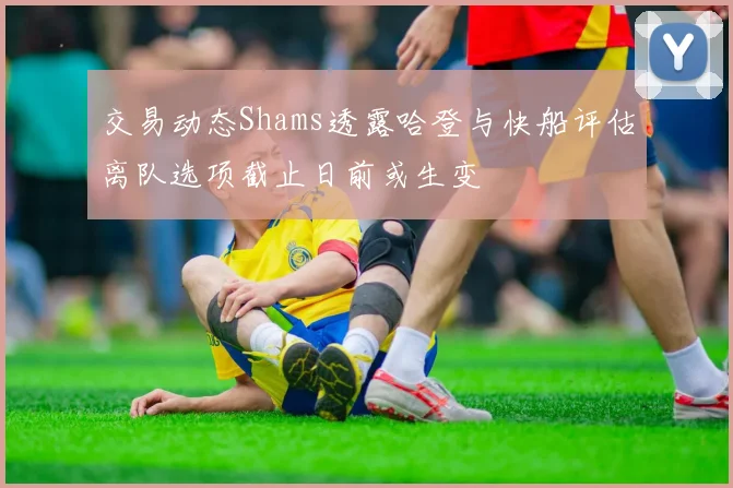 交易动态Shams透露哈登与快船评估离队选项截止日前或生变