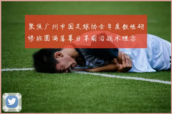 聚焦广州中国足球协会年度教练研修班圆满落幕分享前沿战术理念