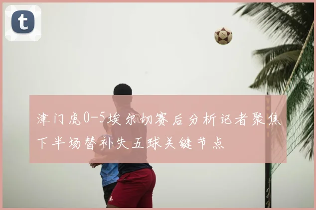 津门虎0-5埃尔切赛后分析记者聚焦下半场替补失五球关键节点