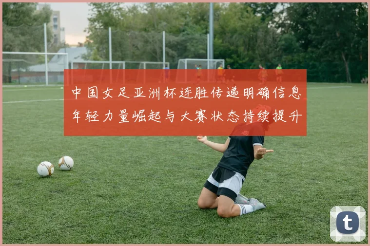 中国女足亚洲杯连胜传递明确信息年轻力量崛起与大赛状态持续提升