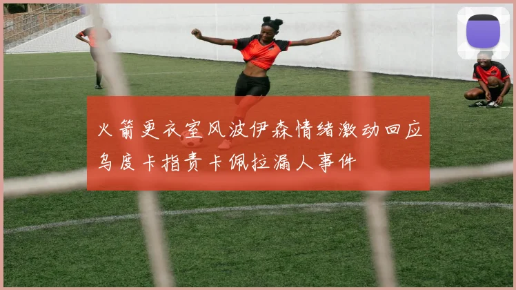 火箭更衣室风波伊森情绪激动回应乌度卡指责卡佩拉漏人事件