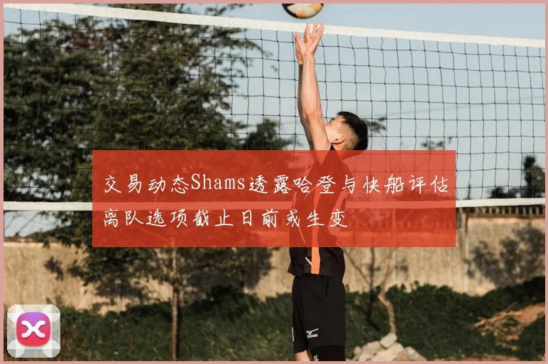 交易动态Shams透露哈登与快船评估离队选项截止日前或生变