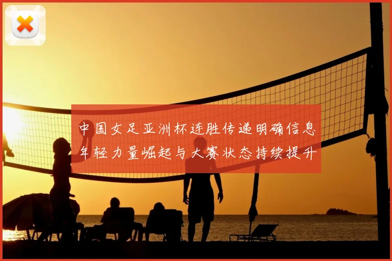 中国女足亚洲杯连胜传递明确信息年轻力量崛起与大赛状态持续提升