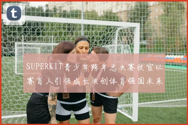 SUPERKIT青少年跨年总决赛收官以赛育人引领成长共创体育强国未来