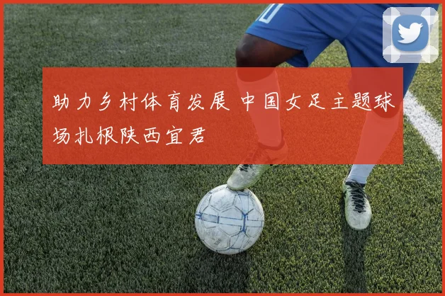 助力乡村体育发展 中国女足主题球场扎根陕西宜君