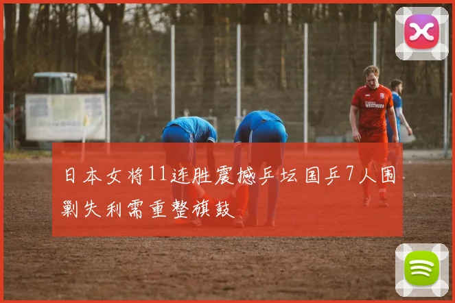 日本女将11连胜震撼乒坛国乒7人围剿失利需重整旗鼓