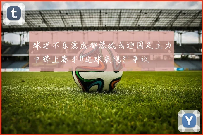 球迷不乐意成都蓉城或迎国足主力中锋上赛季0进球表现引争议